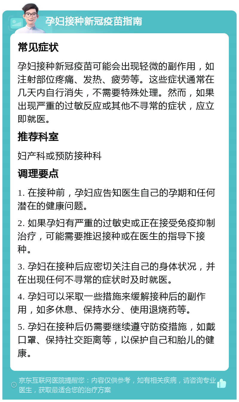 孕妇接种新冠疫苗指南 常见症状 孕妇接种新冠疫苗可能会出现轻微的副作用，如注射部位疼痛、发热、疲劳等。这些症状通常在几天内自行消失，不需要特殊处理。然而，如果出现严重的过敏反应或其他不寻常的症状，应立即就医。 推荐科室 妇产科或预防接种科 调理要点 1. 在接种前，孕妇应告知医生自己的孕期和任何潜在的健康问题。 2. 如果孕妇有严重的过敏史或正在接受免疫抑制治疗，可能需要推迟接种或在医生的指导下接种。 3. 孕妇在接种后应密切关注自己的身体状况，并在出现任何不寻常的症状时及时就医。 4. 孕妇可以采取一些措施来缓解接种后的副作用，如多休息、保持水分、使用退烧药等。 5. 孕妇在接种后仍需要继续遵守防疫措施，如戴口罩、保持社交距离等，以保护自己和胎儿的健康。