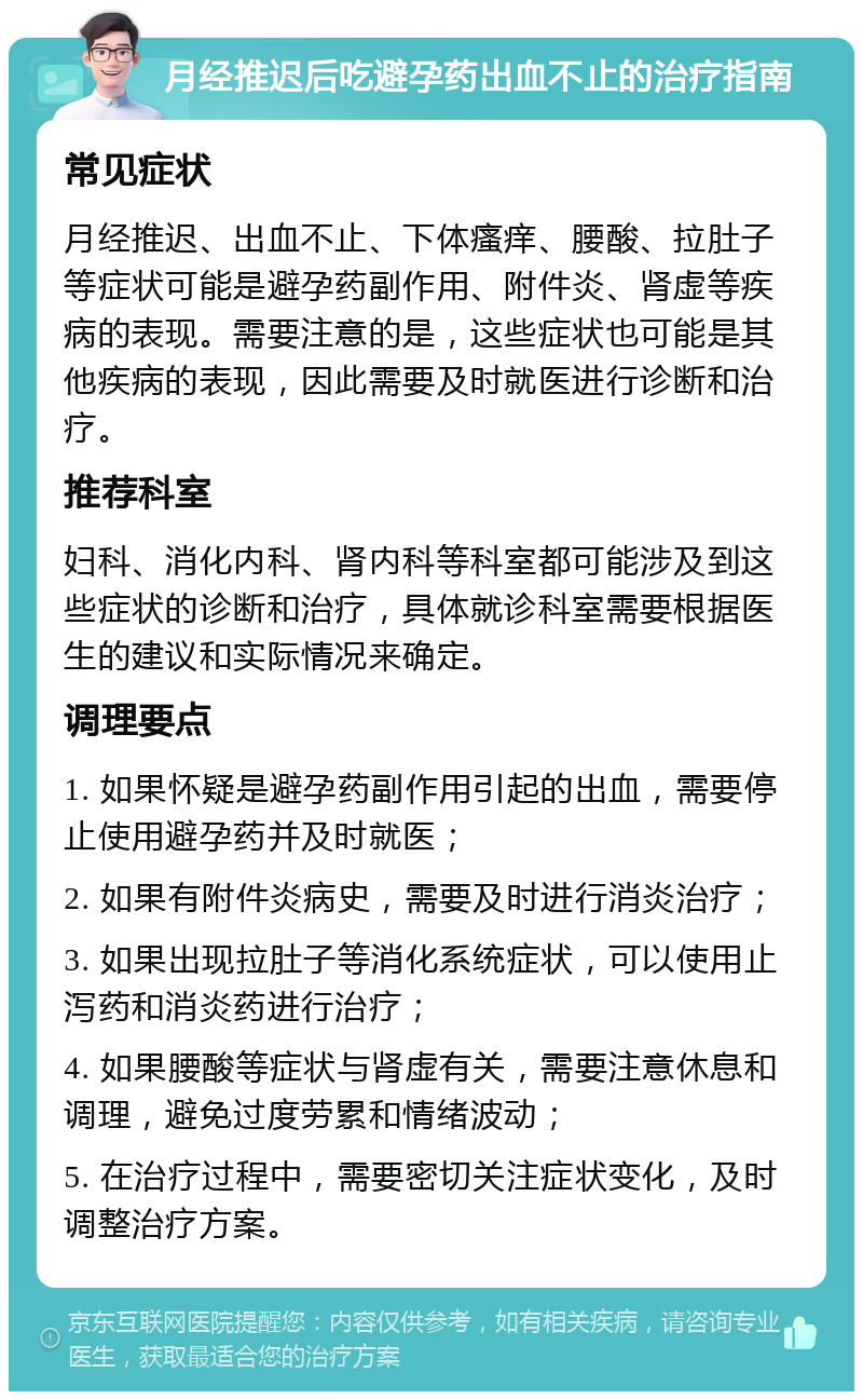 月经推迟后吃避孕药出血不止的治疗指南 常见症状 月经推迟、出血不止、下体瘙痒、腰酸、拉肚子等症状可能是避孕药副作用、附件炎、肾虚等疾病的表现。需要注意的是，这些症状也可能是其他疾病的表现，因此需要及时就医进行诊断和治疗。 推荐科室 妇科、消化内科、肾内科等科室都可能涉及到这些症状的诊断和治疗，具体就诊科室需要根据医生的建议和实际情况来确定。 调理要点 1. 如果怀疑是避孕药副作用引起的出血，需要停止使用避孕药并及时就医； 2. 如果有附件炎病史，需要及时进行消炎治疗； 3. 如果出现拉肚子等消化系统症状，可以使用止泻药和消炎药进行治疗； 4. 如果腰酸等症状与肾虚有关，需要注意休息和调理，避免过度劳累和情绪波动； 5. 在治疗过程中，需要密切关注症状变化，及时调整治疗方案。