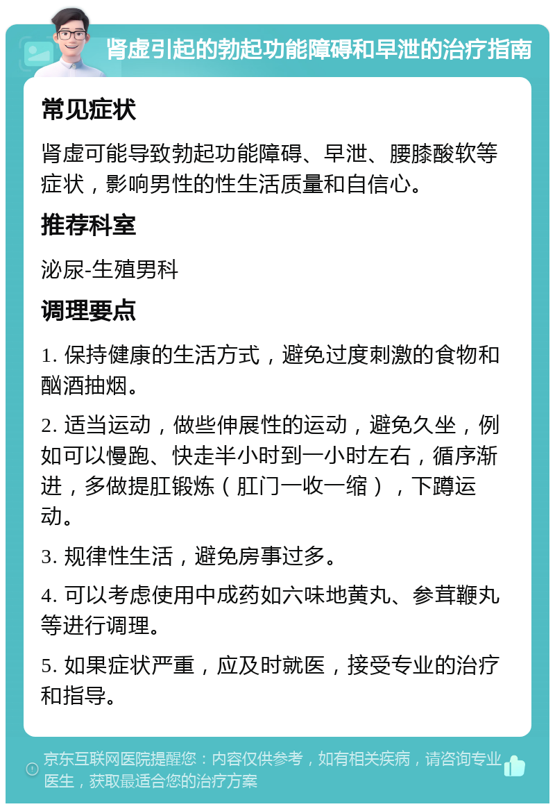 肾虚引起的勃起功能障碍和早泄的治疗指南 常见症状 肾虚可能导致勃起功能障碍、早泄、腰膝酸软等症状，影响男性的性生活质量和自信心。 推荐科室 泌尿-生殖男科 调理要点 1. 保持健康的生活方式，避免过度刺激的食物和酗酒抽烟。 2. 适当运动，做些伸展性的运动，避免久坐，例如可以慢跑、快走半小时到一小时左右，循序渐进，多做提肛锻炼（肛门一收一缩），下蹲运动。 3. 规律性生活，避免房事过多。 4. 可以考虑使用中成药如六味地黄丸、参茸鞭丸等进行调理。 5. 如果症状严重，应及时就医，接受专业的治疗和指导。