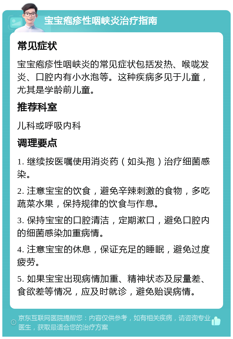 宝宝疱疹性咽峡炎治疗指南 常见症状 宝宝疱疹性咽峡炎的常见症状包括发热、喉咙发炎、口腔内有小水泡等。这种疾病多见于儿童，尤其是学龄前儿童。 推荐科室 儿科或呼吸内科 调理要点 1. 继续按医嘱使用消炎药（如头孢）治疗细菌感染。 2. 注意宝宝的饮食，避免辛辣刺激的食物，多吃蔬菜水果，保持规律的饮食与作息。 3. 保持宝宝的口腔清洁，定期漱口，避免口腔内的细菌感染加重病情。 4. 注意宝宝的休息，保证充足的睡眠，避免过度疲劳。 5. 如果宝宝出现病情加重、精神状态及尿量差、食欲差等情况，应及时就诊，避免贻误病情。