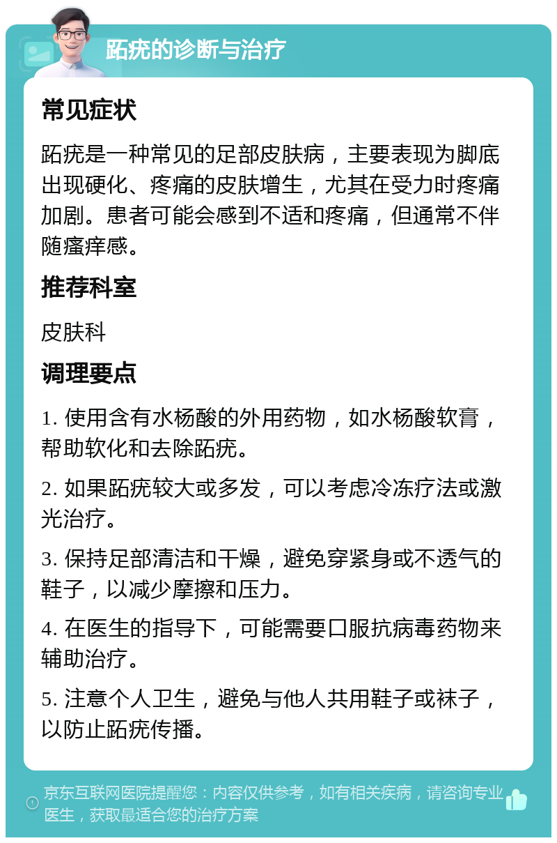 跖疣的诊断与治疗 常见症状 跖疣是一种常见的足部皮肤病，主要表现为脚底出现硬化、疼痛的皮肤增生，尤其在受力时疼痛加剧。患者可能会感到不适和疼痛，但通常不伴随瘙痒感。 推荐科室 皮肤科 调理要点 1. 使用含有水杨酸的外用药物，如水杨酸软膏，帮助软化和去除跖疣。 2. 如果跖疣较大或多发，可以考虑冷冻疗法或激光治疗。 3. 保持足部清洁和干燥，避免穿紧身或不透气的鞋子，以减少摩擦和压力。 4. 在医生的指导下，可能需要口服抗病毒药物来辅助治疗。 5. 注意个人卫生，避免与他人共用鞋子或袜子，以防止跖疣传播。