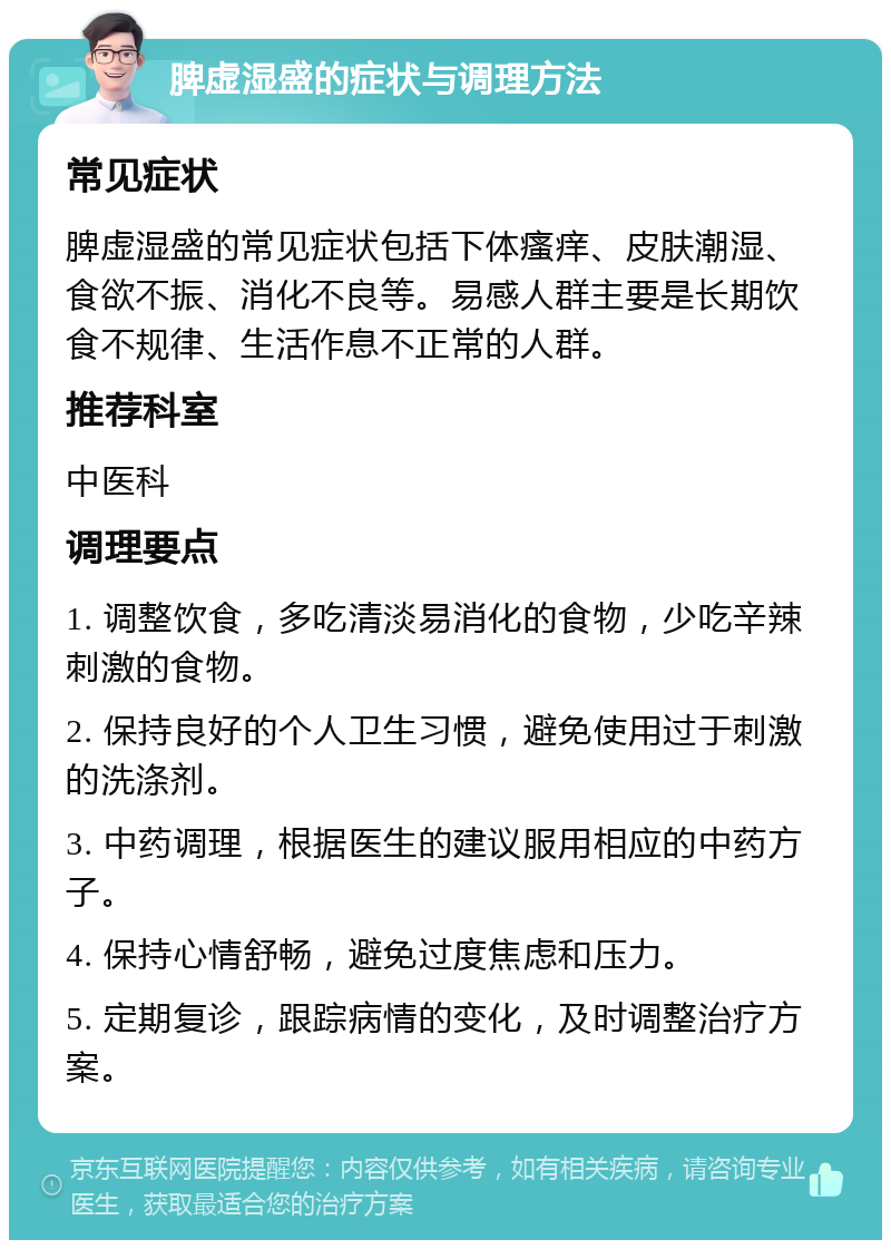 脾虚湿盛的症状与调理方法 常见症状 脾虚湿盛的常见症状包括下体瘙痒、皮肤潮湿、食欲不振、消化不良等。易感人群主要是长期饮食不规律、生活作息不正常的人群。 推荐科室 中医科 调理要点 1. 调整饮食，多吃清淡易消化的食物，少吃辛辣刺激的食物。 2. 保持良好的个人卫生习惯，避免使用过于刺激的洗涤剂。 3. 中药调理，根据医生的建议服用相应的中药方子。 4. 保持心情舒畅，避免过度焦虑和压力。 5. 定期复诊，跟踪病情的变化，及时调整治疗方案。