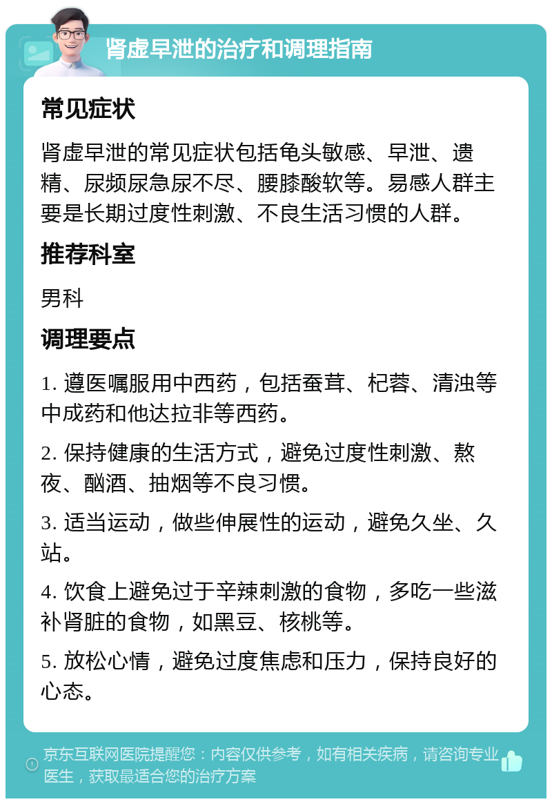 肾虚早泄的治疗和调理指南 常见症状 肾虚早泄的常见症状包括龟头敏感、早泄、遗精、尿频尿急尿不尽、腰膝酸软等。易感人群主要是长期过度性刺激、不良生活习惯的人群。 推荐科室 男科 调理要点 1. 遵医嘱服用中西药，包括蚕茸、杞蓉、清浊等中成药和他达拉非等西药。 2. 保持健康的生活方式，避免过度性刺激、熬夜、酗酒、抽烟等不良习惯。 3. 适当运动，做些伸展性的运动，避免久坐、久站。 4. 饮食上避免过于辛辣刺激的食物，多吃一些滋补肾脏的食物，如黑豆、核桃等。 5. 放松心情，避免过度焦虑和压力，保持良好的心态。