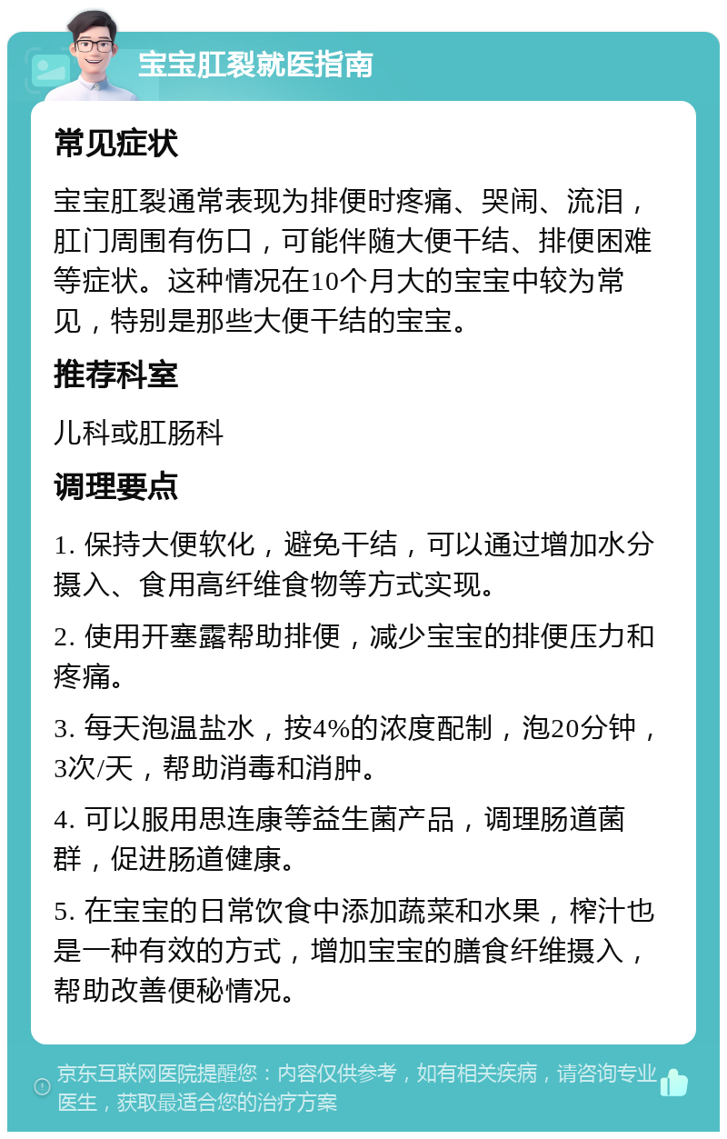 宝宝肛裂就医指南 常见症状 宝宝肛裂通常表现为排便时疼痛、哭闹、流泪，肛门周围有伤口，可能伴随大便干结、排便困难等症状。这种情况在10个月大的宝宝中较为常见，特别是那些大便干结的宝宝。 推荐科室 儿科或肛肠科 调理要点 1. 保持大便软化，避免干结，可以通过增加水分摄入、食用高纤维食物等方式实现。 2. 使用开塞露帮助排便，减少宝宝的排便压力和疼痛。 3. 每天泡温盐水，按4%的浓度配制，泡20分钟，3次/天，帮助消毒和消肿。 4. 可以服用思连康等益生菌产品，调理肠道菌群，促进肠道健康。 5. 在宝宝的日常饮食中添加蔬菜和水果，榨汁也是一种有效的方式，增加宝宝的膳食纤维摄入，帮助改善便秘情况。