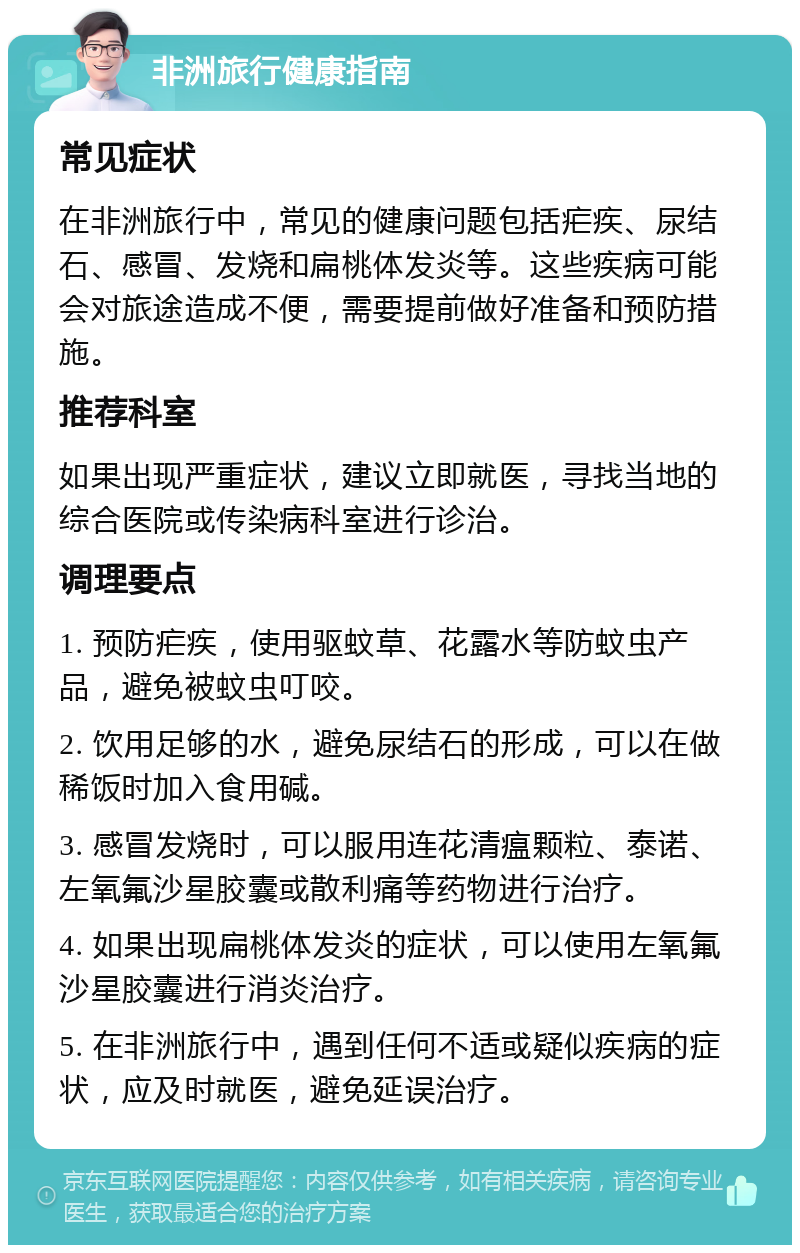 非洲旅行健康指南 常见症状 在非洲旅行中，常见的健康问题包括疟疾、尿结石、感冒、发烧和扁桃体发炎等。这些疾病可能会对旅途造成不便，需要提前做好准备和预防措施。 推荐科室 如果出现严重症状，建议立即就医，寻找当地的综合医院或传染病科室进行诊治。 调理要点 1. 预防疟疾，使用驱蚊草、花露水等防蚊虫产品，避免被蚊虫叮咬。 2. 饮用足够的水，避免尿结石的形成，可以在做稀饭时加入食用碱。 3. 感冒发烧时，可以服用连花清瘟颗粒、泰诺、左氧氟沙星胶囊或散利痛等药物进行治疗。 4. 如果出现扁桃体发炎的症状，可以使用左氧氟沙星胶囊进行消炎治疗。 5. 在非洲旅行中，遇到任何不适或疑似疾病的症状，应及时就医，避免延误治疗。