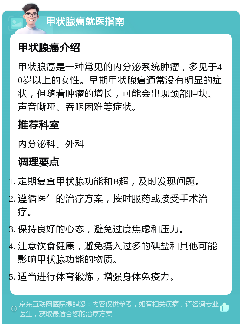 甲状腺癌就医指南 甲状腺癌介绍 甲状腺癌是一种常见的内分泌系统肿瘤，多见于40岁以上的女性。早期甲状腺癌通常没有明显的症状，但随着肿瘤的增长，可能会出现颈部肿块、声音嘶哑、吞咽困难等症状。 推荐科室 内分泌科、外科 调理要点 定期复查甲状腺功能和B超，及时发现问题。 遵循医生的治疗方案，按时服药或接受手术治疗。 保持良好的心态，避免过度焦虑和压力。 注意饮食健康，避免摄入过多的碘盐和其他可能影响甲状腺功能的物质。 适当进行体育锻炼，增强身体免疫力。