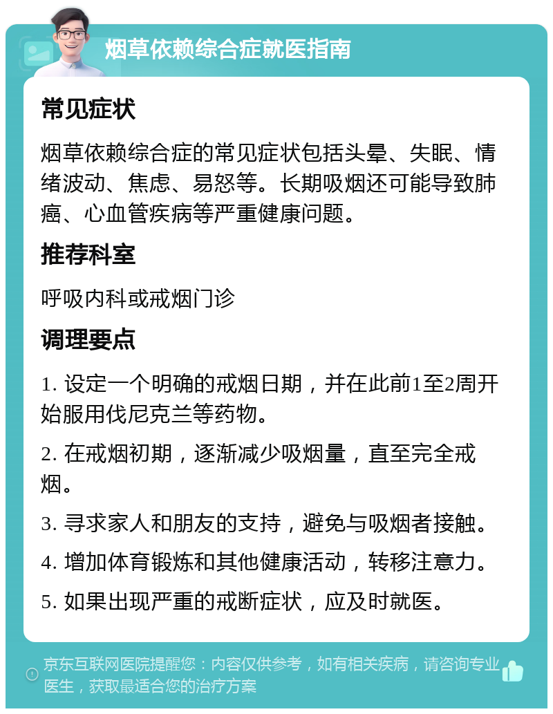 烟草依赖综合症就医指南 常见症状 烟草依赖综合症的常见症状包括头晕、失眠、情绪波动、焦虑、易怒等。长期吸烟还可能导致肺癌、心血管疾病等严重健康问题。 推荐科室 呼吸内科或戒烟门诊 调理要点 1. 设定一个明确的戒烟日期，并在此前1至2周开始服用伐尼克兰等药物。 2. 在戒烟初期，逐渐减少吸烟量，直至完全戒烟。 3. 寻求家人和朋友的支持，避免与吸烟者接触。 4. 增加体育锻炼和其他健康活动，转移注意力。 5. 如果出现严重的戒断症状，应及时就医。