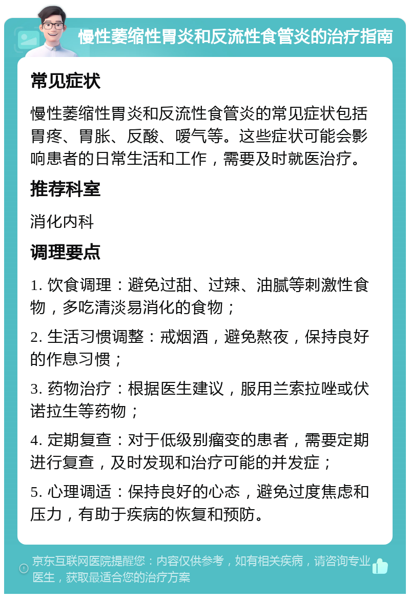 慢性萎缩性胃炎和反流性食管炎的治疗指南 常见症状 慢性萎缩性胃炎和反流性食管炎的常见症状包括胃疼、胃胀、反酸、嗳气等。这些症状可能会影响患者的日常生活和工作，需要及时就医治疗。 推荐科室 消化内科 调理要点 1. 饮食调理：避免过甜、过辣、油腻等刺激性食物，多吃清淡易消化的食物； 2. 生活习惯调整：戒烟酒，避免熬夜，保持良好的作息习惯； 3. 药物治疗：根据医生建议，服用兰索拉唑或伏诺拉生等药物； 4. 定期复查：对于低级别瘤变的患者，需要定期进行复查，及时发现和治疗可能的并发症； 5. 心理调适：保持良好的心态，避免过度焦虑和压力，有助于疾病的恢复和预防。