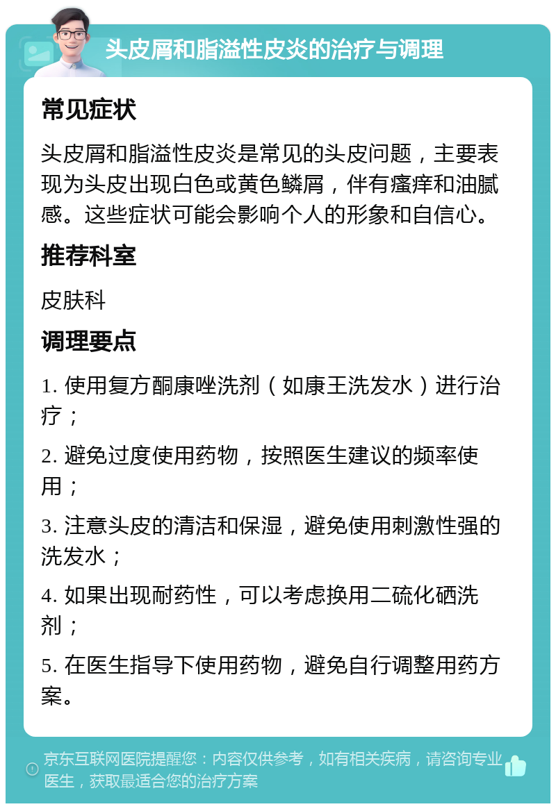 头皮屑和脂溢性皮炎的治疗与调理 常见症状 头皮屑和脂溢性皮炎是常见的头皮问题，主要表现为头皮出现白色或黄色鳞屑，伴有瘙痒和油腻感。这些症状可能会影响个人的形象和自信心。 推荐科室 皮肤科 调理要点 1. 使用复方酮康唑洗剂（如康王洗发水）进行治疗； 2. 避免过度使用药物，按照医生建议的频率使用； 3. 注意头皮的清洁和保湿，避免使用刺激性强的洗发水； 4. 如果出现耐药性，可以考虑换用二硫化硒洗剂； 5. 在医生指导下使用药物，避免自行调整用药方案。