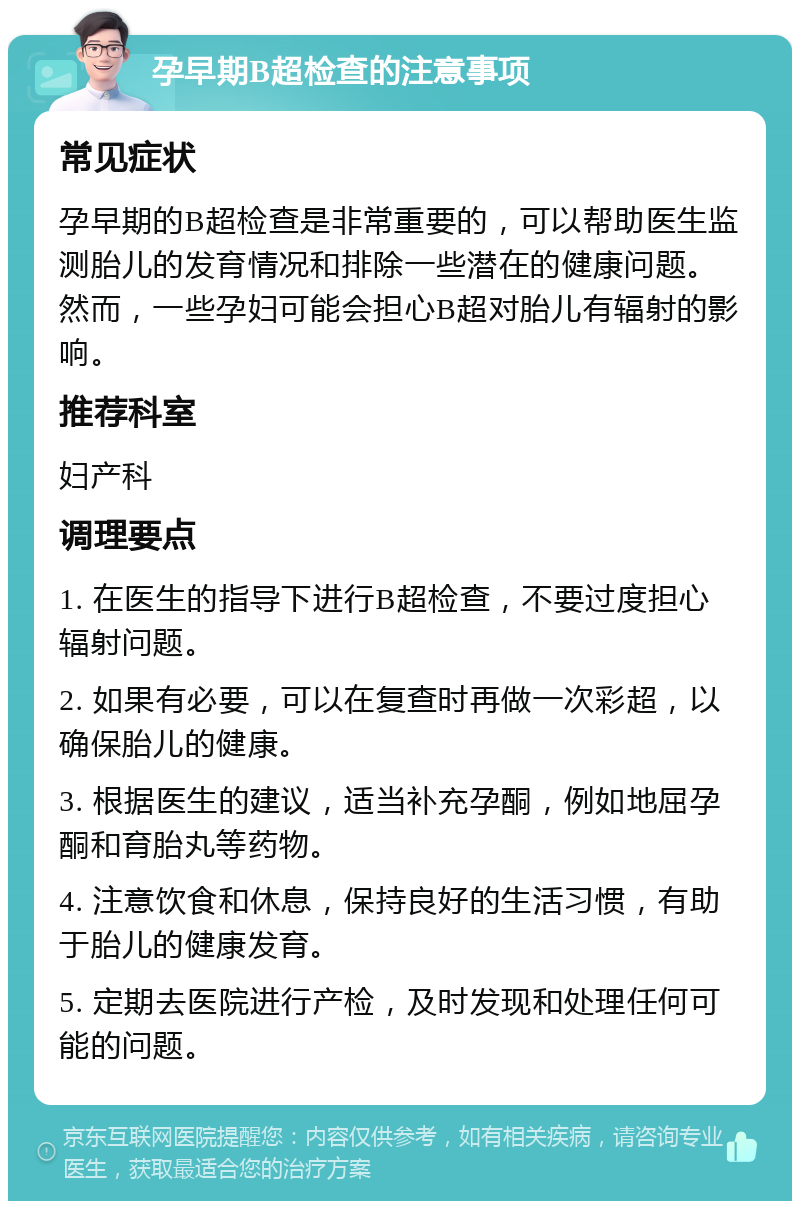 孕早期B超检查的注意事项 常见症状 孕早期的B超检查是非常重要的，可以帮助医生监测胎儿的发育情况和排除一些潜在的健康问题。然而，一些孕妇可能会担心B超对胎儿有辐射的影响。 推荐科室 妇产科 调理要点 1. 在医生的指导下进行B超检查，不要过度担心辐射问题。 2. 如果有必要，可以在复查时再做一次彩超，以确保胎儿的健康。 3. 根据医生的建议，适当补充孕酮，例如地屈孕酮和育胎丸等药物。 4. 注意饮食和休息，保持良好的生活习惯，有助于胎儿的健康发育。 5. 定期去医院进行产检，及时发现和处理任何可能的问题。