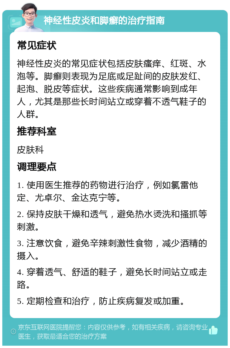 神经性皮炎和脚癣的治疗指南 常见症状 神经性皮炎的常见症状包括皮肤瘙痒、红斑、水泡等。脚癣则表现为足底或足趾间的皮肤发红、起泡、脱皮等症状。这些疾病通常影响到成年人，尤其是那些长时间站立或穿着不透气鞋子的人群。 推荐科室 皮肤科 调理要点 1. 使用医生推荐的药物进行治疗，例如氯雷他定、尤卓尔、金达克宁等。 2. 保持皮肤干燥和透气，避免热水烫洗和搔抓等刺激。 3. 注意饮食，避免辛辣刺激性食物，减少酒精的摄入。 4. 穿着透气、舒适的鞋子，避免长时间站立或走路。 5. 定期检查和治疗，防止疾病复发或加重。