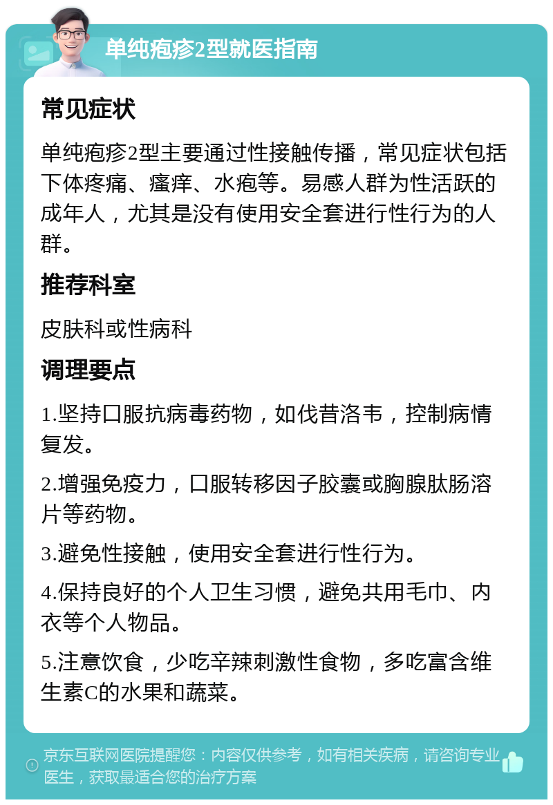 单纯疱疹2型就医指南 常见症状 单纯疱疹2型主要通过性接触传播，常见症状包括下体疼痛、瘙痒、水疱等。易感人群为性活跃的成年人，尤其是没有使用安全套进行性行为的人群。 推荐科室 皮肤科或性病科 调理要点 1.坚持口服抗病毒药物，如伐昔洛韦，控制病情复发。 2.增强免疫力，口服转移因子胶囊或胸腺肽肠溶片等药物。 3.避免性接触，使用安全套进行性行为。 4.保持良好的个人卫生习惯，避免共用毛巾、内衣等个人物品。 5.注意饮食，少吃辛辣刺激性食物，多吃富含维生素C的水果和蔬菜。