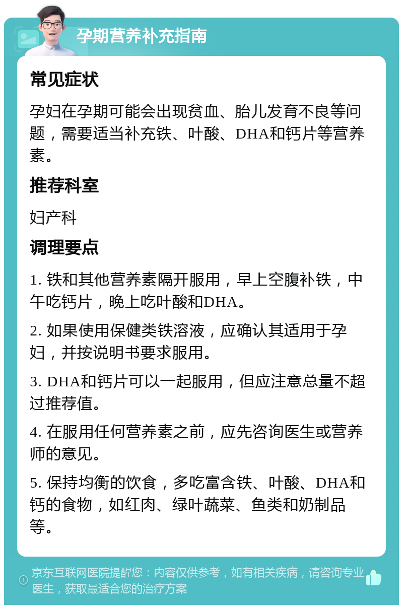 孕期营养补充指南 常见症状 孕妇在孕期可能会出现贫血、胎儿发育不良等问题，需要适当补充铁、叶酸、DHA和钙片等营养素。 推荐科室 妇产科 调理要点 1. 铁和其他营养素隔开服用，早上空腹补铁，中午吃钙片，晚上吃叶酸和DHA。 2. 如果使用保健类铁溶液，应确认其适用于孕妇，并按说明书要求服用。 3. DHA和钙片可以一起服用，但应注意总量不超过推荐值。 4. 在服用任何营养素之前，应先咨询医生或营养师的意见。 5. 保持均衡的饮食，多吃富含铁、叶酸、DHA和钙的食物，如红肉、绿叶蔬菜、鱼类和奶制品等。