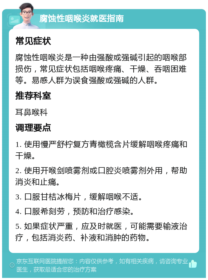 腐蚀性咽喉炎就医指南 常见症状 腐蚀性咽喉炎是一种由强酸或强碱引起的咽喉部损伤，常见症状包括咽喉疼痛、干燥、吞咽困难等。易感人群为误食强酸或强碱的人群。 推荐科室 耳鼻喉科 调理要点 1. 使用慢严舒柠复方青橄榄含片缓解咽喉疼痛和干燥。 2. 使用开喉剑喷雾剂或口腔炎喷雾剂外用，帮助消炎和止痛。 3. 口服甘桔冰梅片，缓解咽喉不适。 4. 口服希刻劳，预防和治疗感染。 5. 如果症状严重，应及时就医，可能需要输液治疗，包括消炎药、补液和消肿的药物。