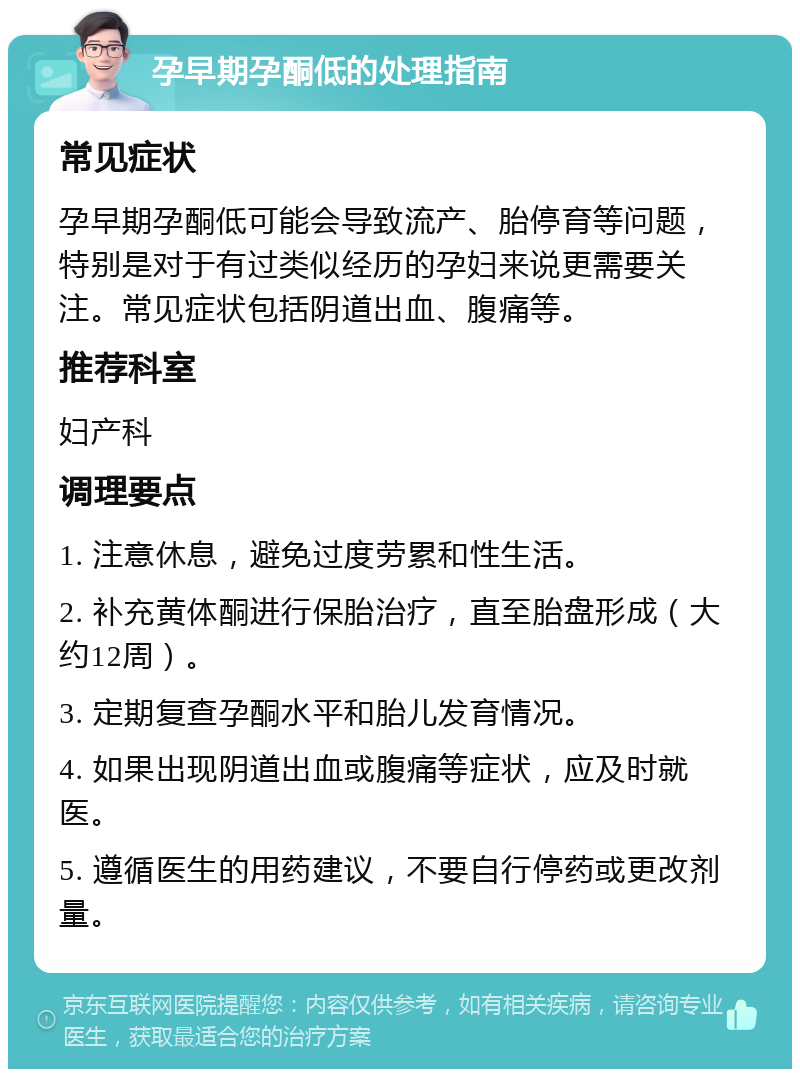 孕早期孕酮低的处理指南 常见症状 孕早期孕酮低可能会导致流产、胎停育等问题，特别是对于有过类似经历的孕妇来说更需要关注。常见症状包括阴道出血、腹痛等。 推荐科室 妇产科 调理要点 1. 注意休息，避免过度劳累和性生活。 2. 补充黄体酮进行保胎治疗，直至胎盘形成（大约12周）。 3. 定期复查孕酮水平和胎儿发育情况。 4. 如果出现阴道出血或腹痛等症状，应及时就医。 5. 遵循医生的用药建议，不要自行停药或更改剂量。