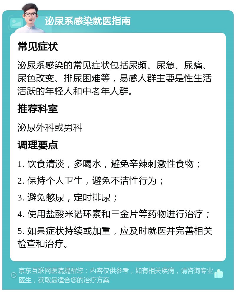 泌尿系感染就医指南 常见症状 泌尿系感染的常见症状包括尿频、尿急、尿痛、尿色改变、排尿困难等，易感人群主要是性生活活跃的年轻人和中老年人群。 推荐科室 泌尿外科或男科 调理要点 1. 饮食清淡，多喝水，避免辛辣刺激性食物； 2. 保持个人卫生，避免不洁性行为； 3. 避免憋尿，定时排尿； 4. 使用盐酸米诺环素和三金片等药物进行治疗； 5. 如果症状持续或加重，应及时就医并完善相关检查和治疗。