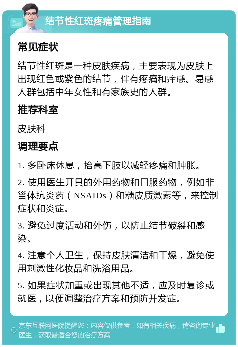 结节性红斑疼痛管理指南 常见症状 结节性红斑是一种皮肤疾病，主要表现为皮肤上出现红色或紫色的结节，伴有疼痛和痒感。易感人群包括中年女性和有家族史的人群。 推荐科室 皮肤科 调理要点 1. 多卧床休息，抬高下肢以减轻疼痛和肿胀。 2. 使用医生开具的外用药物和口服药物，例如非甾体抗炎药（NSAIDs）和糖皮质激素等，来控制症状和炎症。 3. 避免过度活动和外伤，以防止结节破裂和感染。 4. 注意个人卫生，保持皮肤清洁和干燥，避免使用刺激性化妆品和洗浴用品。 5. 如果症状加重或出现其他不适，应及时复诊或就医，以便调整治疗方案和预防并发症。