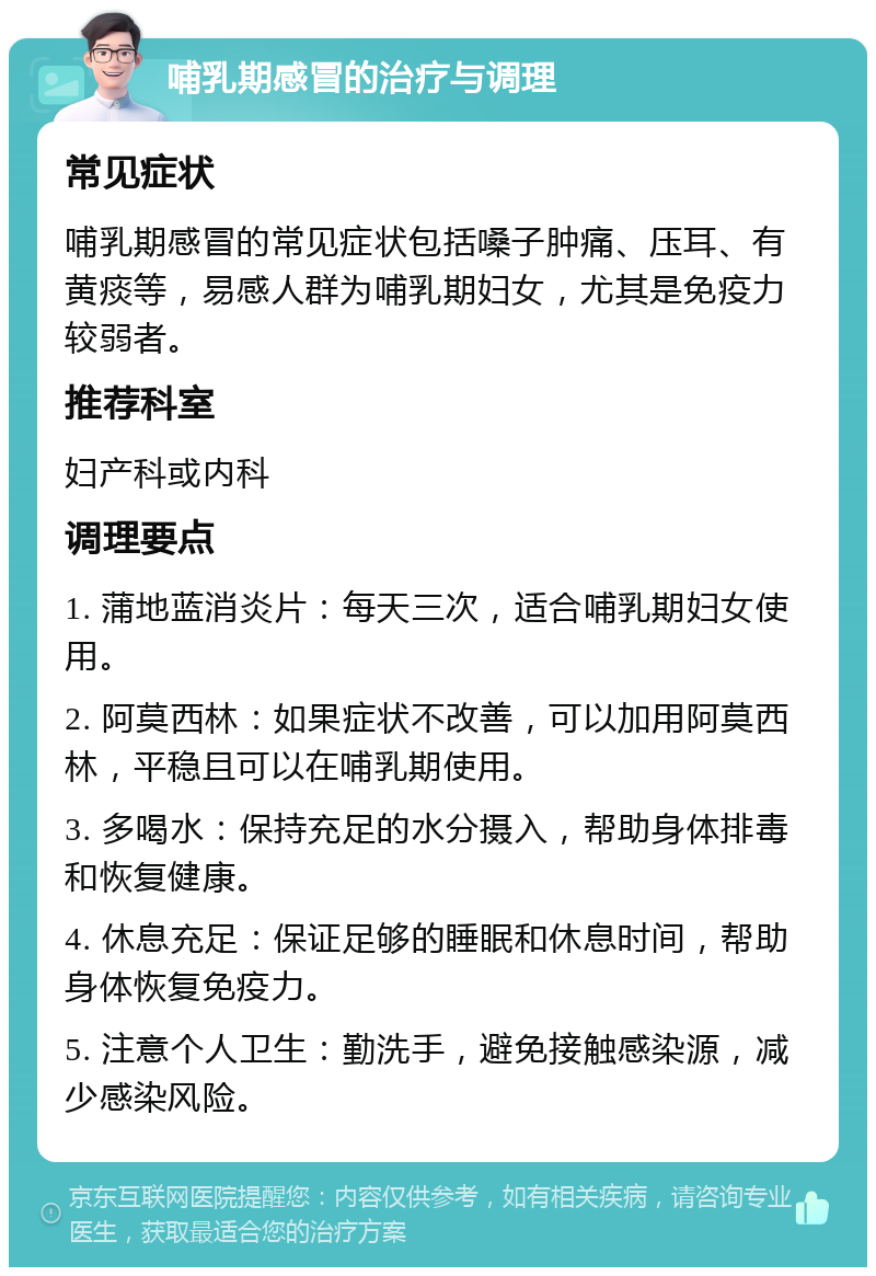 哺乳期感冒的治疗与调理 常见症状 哺乳期感冒的常见症状包括嗓子肿痛、压耳、有黄痰等，易感人群为哺乳期妇女，尤其是免疫力较弱者。 推荐科室 妇产科或内科 调理要点 1. 蒲地蓝消炎片：每天三次，适合哺乳期妇女使用。 2. 阿莫西林：如果症状不改善，可以加用阿莫西林，平稳且可以在哺乳期使用。 3. 多喝水：保持充足的水分摄入，帮助身体排毒和恢复健康。 4. 休息充足：保证足够的睡眠和休息时间，帮助身体恢复免疫力。 5. 注意个人卫生：勤洗手，避免接触感染源，减少感染风险。