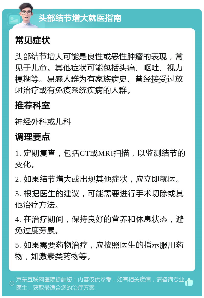 头部结节增大就医指南 常见症状 头部结节增大可能是良性或恶性肿瘤的表现，常见于儿童。其他症状可能包括头痛、呕吐、视力模糊等。易感人群为有家族病史、曾经接受过放射治疗或有免疫系统疾病的人群。 推荐科室 神经外科或儿科 调理要点 1. 定期复查，包括CT或MRI扫描，以监测结节的变化。 2. 如果结节增大或出现其他症状，应立即就医。 3. 根据医生的建议，可能需要进行手术切除或其他治疗方法。 4. 在治疗期间，保持良好的营养和休息状态，避免过度劳累。 5. 如果需要药物治疗，应按照医生的指示服用药物，如激素类药物等。