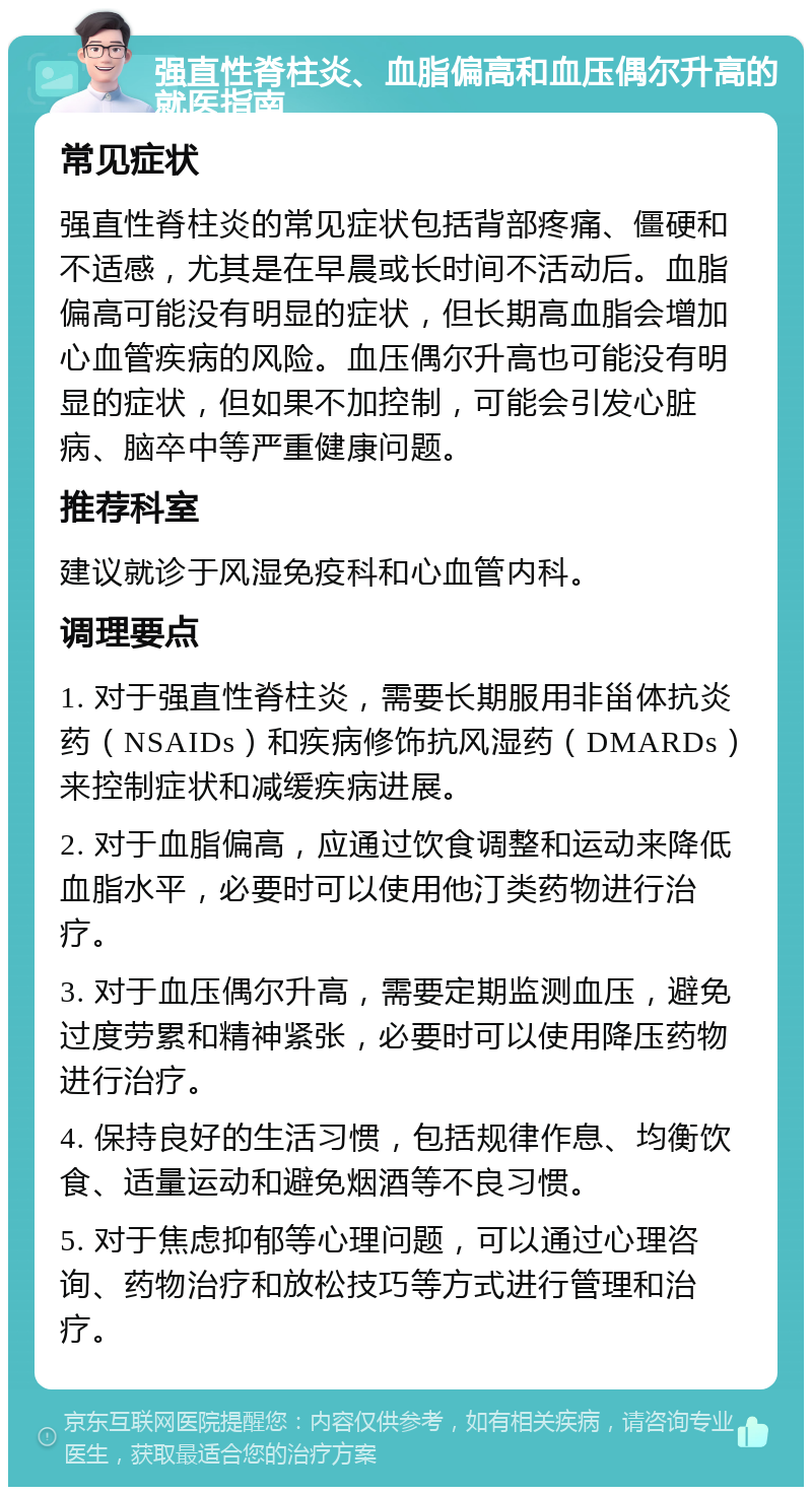 强直性脊柱炎、血脂偏高和血压偶尔升高的就医指南 常见症状 强直性脊柱炎的常见症状包括背部疼痛、僵硬和不适感，尤其是在早晨或长时间不活动后。血脂偏高可能没有明显的症状，但长期高血脂会增加心血管疾病的风险。血压偶尔升高也可能没有明显的症状，但如果不加控制，可能会引发心脏病、脑卒中等严重健康问题。 推荐科室 建议就诊于风湿免疫科和心血管内科。 调理要点 1. 对于强直性脊柱炎，需要长期服用非甾体抗炎药（NSAIDs）和疾病修饰抗风湿药（DMARDs）来控制症状和减缓疾病进展。 2. 对于血脂偏高，应通过饮食调整和运动来降低血脂水平，必要时可以使用他汀类药物进行治疗。 3. 对于血压偶尔升高，需要定期监测血压，避免过度劳累和精神紧张，必要时可以使用降压药物进行治疗。 4. 保持良好的生活习惯，包括规律作息、均衡饮食、适量运动和避免烟酒等不良习惯。 5. 对于焦虑抑郁等心理问题，可以通过心理咨询、药物治疗和放松技巧等方式进行管理和治疗。