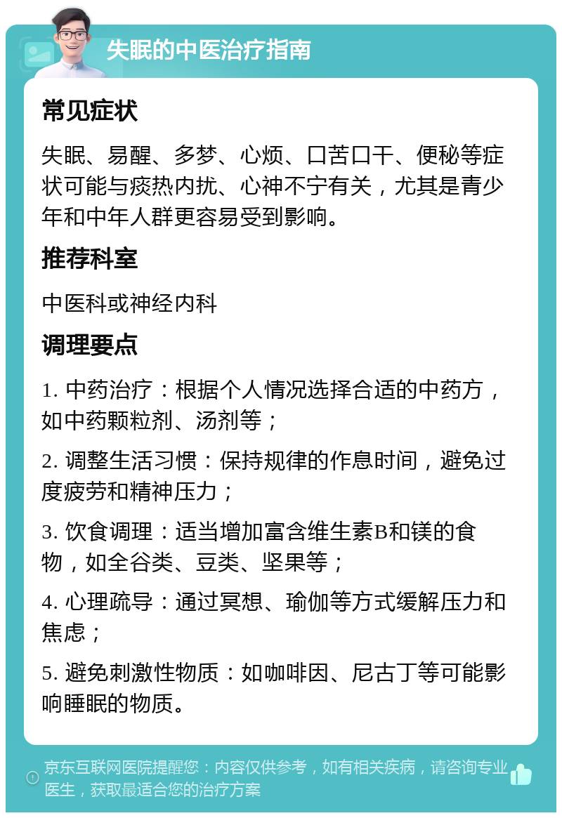 失眠的中医治疗指南 常见症状 失眠、易醒、多梦、心烦、口苦口干、便秘等症状可能与痰热内扰、心神不宁有关，尤其是青少年和中年人群更容易受到影响。 推荐科室 中医科或神经内科 调理要点 1. 中药治疗：根据个人情况选择合适的中药方，如中药颗粒剂、汤剂等； 2. 调整生活习惯：保持规律的作息时间，避免过度疲劳和精神压力； 3. 饮食调理：适当增加富含维生素B和镁的食物，如全谷类、豆类、坚果等； 4. 心理疏导：通过冥想、瑜伽等方式缓解压力和焦虑； 5. 避免刺激性物质：如咖啡因、尼古丁等可能影响睡眠的物质。