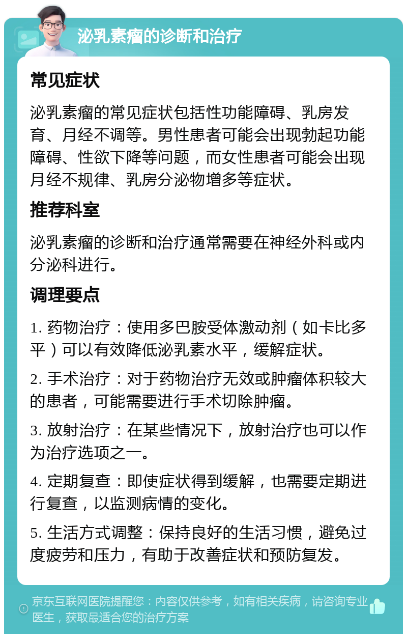 泌乳素瘤的诊断和治疗 常见症状 泌乳素瘤的常见症状包括性功能障碍、乳房发育、月经不调等。男性患者可能会出现勃起功能障碍、性欲下降等问题，而女性患者可能会出现月经不规律、乳房分泌物增多等症状。 推荐科室 泌乳素瘤的诊断和治疗通常需要在神经外科或内分泌科进行。 调理要点 1. 药物治疗：使用多巴胺受体激动剂（如卡比多平）可以有效降低泌乳素水平，缓解症状。 2. 手术治疗：对于药物治疗无效或肿瘤体积较大的患者，可能需要进行手术切除肿瘤。 3. 放射治疗：在某些情况下，放射治疗也可以作为治疗选项之一。 4. 定期复查：即使症状得到缓解，也需要定期进行复查，以监测病情的变化。 5. 生活方式调整：保持良好的生活习惯，避免过度疲劳和压力，有助于改善症状和预防复发。