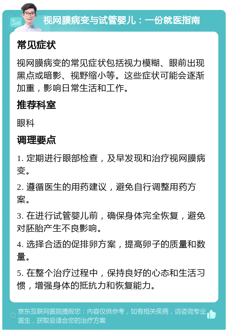 视网膜病变与试管婴儿：一份就医指南 常见症状 视网膜病变的常见症状包括视力模糊、眼前出现黑点或暗影、视野缩小等。这些症状可能会逐渐加重，影响日常生活和工作。 推荐科室 眼科 调理要点 1. 定期进行眼部检查，及早发现和治疗视网膜病变。 2. 遵循医生的用药建议，避免自行调整用药方案。 3. 在进行试管婴儿前，确保身体完全恢复，避免对胚胎产生不良影响。 4. 选择合适的促排卵方案，提高卵子的质量和数量。 5. 在整个治疗过程中，保持良好的心态和生活习惯，增强身体的抵抗力和恢复能力。