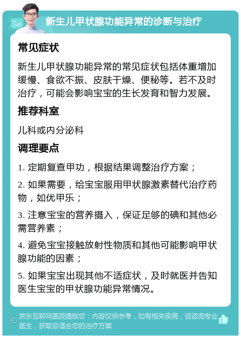 新生儿甲状腺功能异常的诊断与治疗 常见症状 新生儿甲状腺功能异常的常见症状包括体重增加缓慢、食欲不振、皮肤干燥、便秘等。若不及时治疗，可能会影响宝宝的生长发育和智力发展。 推荐科室 儿科或内分泌科 调理要点 1. 定期复查甲功，根据结果调整治疗方案； 2. 如果需要，给宝宝服用甲状腺激素替代治疗药物，如优甲乐； 3. 注意宝宝的营养摄入，保证足够的碘和其他必需营养素； 4. 避免宝宝接触放射性物质和其他可能影响甲状腺功能的因素； 5. 如果宝宝出现其他不适症状，及时就医并告知医生宝宝的甲状腺功能异常情况。