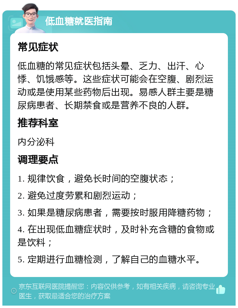 低血糖就医指南 常见症状 低血糖的常见症状包括头晕、乏力、出汗、心悸、饥饿感等。这些症状可能会在空腹、剧烈运动或是使用某些药物后出现。易感人群主要是糖尿病患者、长期禁食或是营养不良的人群。 推荐科室 内分泌科 调理要点 1. 规律饮食，避免长时间的空腹状态； 2. 避免过度劳累和剧烈运动； 3. 如果是糖尿病患者，需要按时服用降糖药物； 4. 在出现低血糖症状时，及时补充含糖的食物或是饮料； 5. 定期进行血糖检测，了解自己的血糖水平。