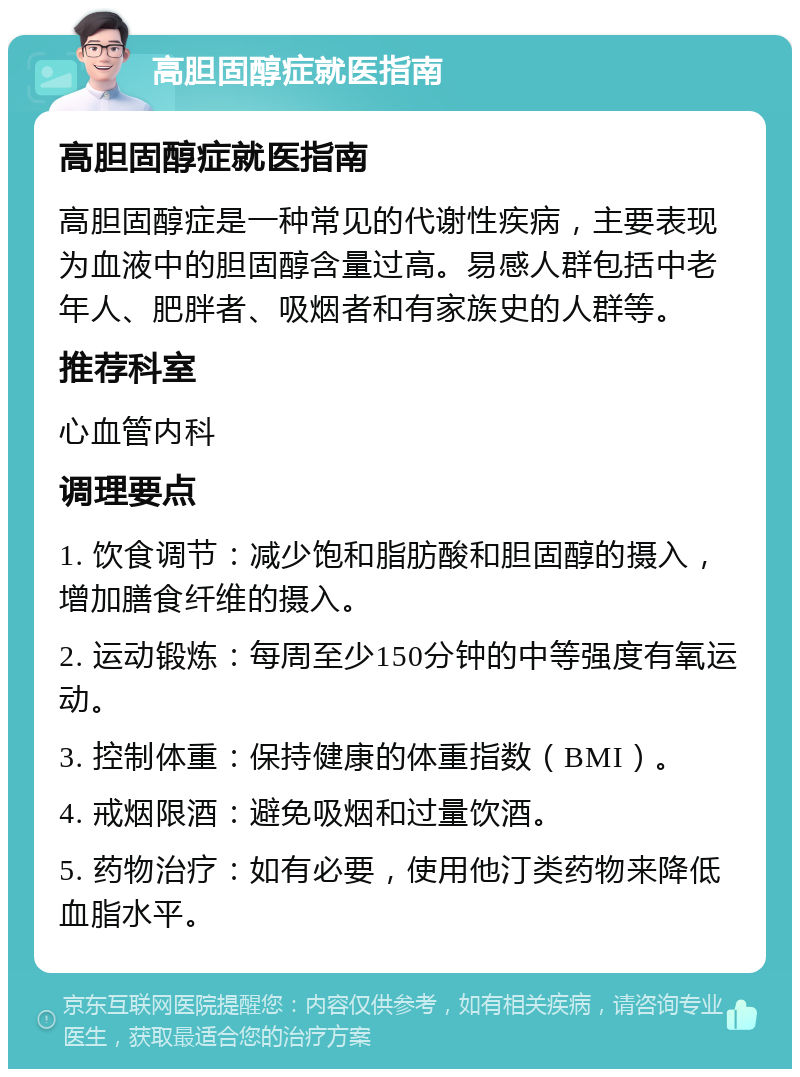 高胆固醇症就医指南 高胆固醇症就医指南 高胆固醇症是一种常见的代谢性疾病，主要表现为血液中的胆固醇含量过高。易感人群包括中老年人、肥胖者、吸烟者和有家族史的人群等。 推荐科室 心血管内科 调理要点 1. 饮食调节：减少饱和脂肪酸和胆固醇的摄入，增加膳食纤维的摄入。 2. 运动锻炼：每周至少150分钟的中等强度有氧运动。 3. 控制体重：保持健康的体重指数（BMI）。 4. 戒烟限酒：避免吸烟和过量饮酒。 5. 药物治疗：如有必要，使用他汀类药物来降低血脂水平。