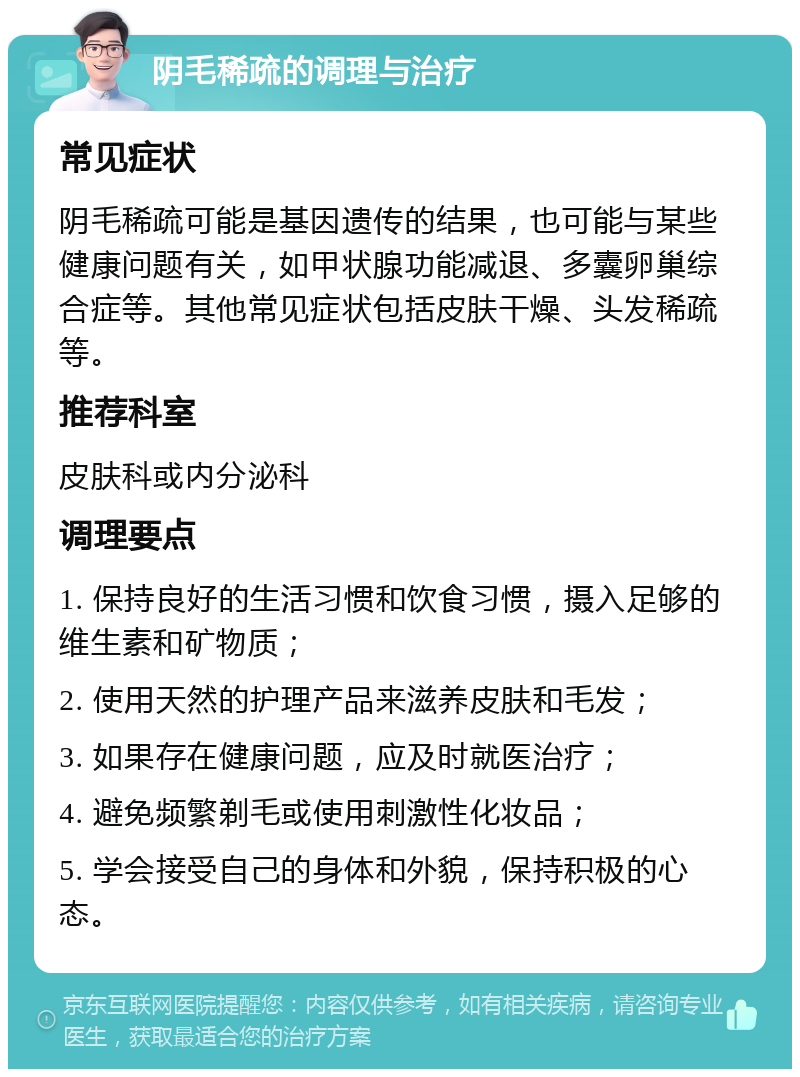 阴毛稀疏的调理与治疗 常见症状 阴毛稀疏可能是基因遗传的结果，也可能与某些健康问题有关，如甲状腺功能减退、多囊卵巢综合症等。其他常见症状包括皮肤干燥、头发稀疏等。 推荐科室 皮肤科或内分泌科 调理要点 1. 保持良好的生活习惯和饮食习惯，摄入足够的维生素和矿物质； 2. 使用天然的护理产品来滋养皮肤和毛发； 3. 如果存在健康问题，应及时就医治疗； 4. 避免频繁剃毛或使用刺激性化妆品； 5. 学会接受自己的身体和外貌，保持积极的心态。