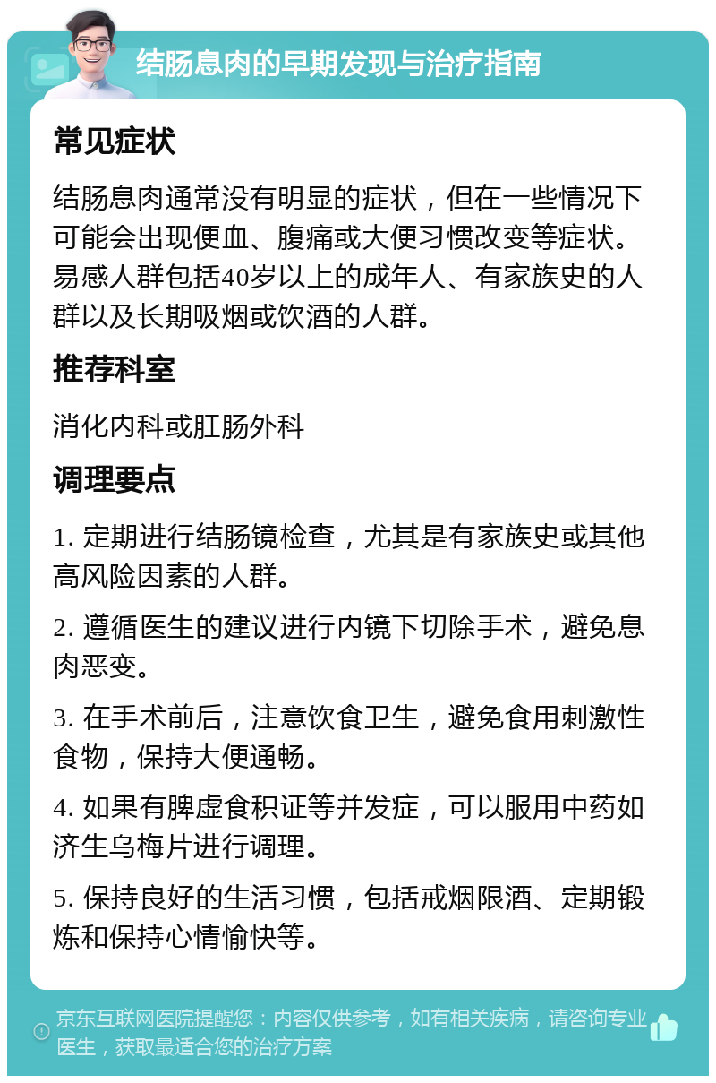 结肠息肉的早期发现与治疗指南 常见症状 结肠息肉通常没有明显的症状，但在一些情况下可能会出现便血、腹痛或大便习惯改变等症状。易感人群包括40岁以上的成年人、有家族史的人群以及长期吸烟或饮酒的人群。 推荐科室 消化内科或肛肠外科 调理要点 1. 定期进行结肠镜检查，尤其是有家族史或其他高风险因素的人群。 2. 遵循医生的建议进行内镜下切除手术，避免息肉恶变。 3. 在手术前后，注意饮食卫生，避免食用刺激性食物，保持大便通畅。 4. 如果有脾虚食积证等并发症，可以服用中药如济生乌梅片进行调理。 5. 保持良好的生活习惯，包括戒烟限酒、定期锻炼和保持心情愉快等。