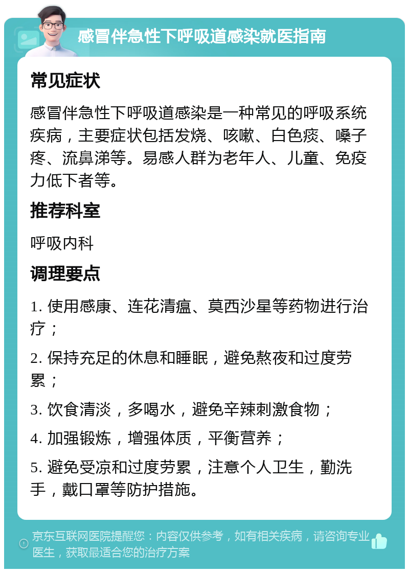 感冒伴急性下呼吸道感染就医指南 常见症状 感冒伴急性下呼吸道感染是一种常见的呼吸系统疾病，主要症状包括发烧、咳嗽、白色痰、嗓子疼、流鼻涕等。易感人群为老年人、儿童、免疫力低下者等。 推荐科室 呼吸内科 调理要点 1. 使用感康、连花清瘟、莫西沙星等药物进行治疗； 2. 保持充足的休息和睡眠，避免熬夜和过度劳累； 3. 饮食清淡，多喝水，避免辛辣刺激食物； 4. 加强锻炼，增强体质，平衡营养； 5. 避免受凉和过度劳累，注意个人卫生，勤洗手，戴口罩等防护措施。