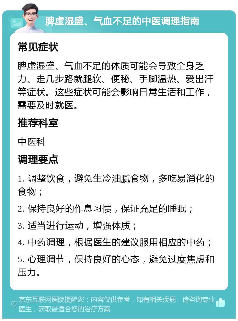 脾虚湿盛、气血不足的中医调理指南 常见症状 脾虚湿盛、气血不足的体质可能会导致全身乏力、走几步路就腿软、便秘、手脚温热、爱出汗等症状。这些症状可能会影响日常生活和工作，需要及时就医。 推荐科室 中医科 调理要点 1. 调整饮食，避免生冷油腻食物，多吃易消化的食物； 2. 保持良好的作息习惯，保证充足的睡眠； 3. 适当进行运动，增强体质； 4. 中药调理，根据医生的建议服用相应的中药； 5. 心理调节，保持良好的心态，避免过度焦虑和压力。