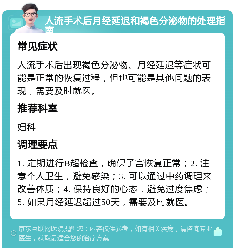 人流手术后月经延迟和褐色分泌物的处理指南 常见症状 人流手术后出现褐色分泌物、月经延迟等症状可能是正常的恢复过程，但也可能是其他问题的表现，需要及时就医。 推荐科室 妇科 调理要点 1. 定期进行B超检查，确保子宫恢复正常；2. 注意个人卫生，避免感染；3. 可以通过中药调理来改善体质；4. 保持良好的心态，避免过度焦虑；5. 如果月经延迟超过50天，需要及时就医。