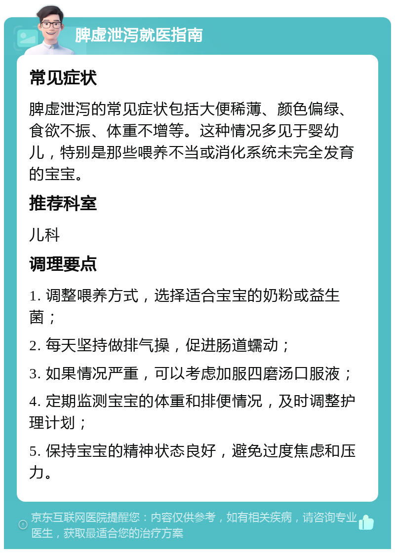 脾虚泄泻就医指南 常见症状 脾虚泄泻的常见症状包括大便稀薄、颜色偏绿、食欲不振、体重不增等。这种情况多见于婴幼儿，特别是那些喂养不当或消化系统未完全发育的宝宝。 推荐科室 儿科 调理要点 1. 调整喂养方式，选择适合宝宝的奶粉或益生菌； 2. 每天坚持做排气操，促进肠道蠕动； 3. 如果情况严重，可以考虑加服四磨汤口服液； 4. 定期监测宝宝的体重和排便情况，及时调整护理计划； 5. 保持宝宝的精神状态良好，避免过度焦虑和压力。