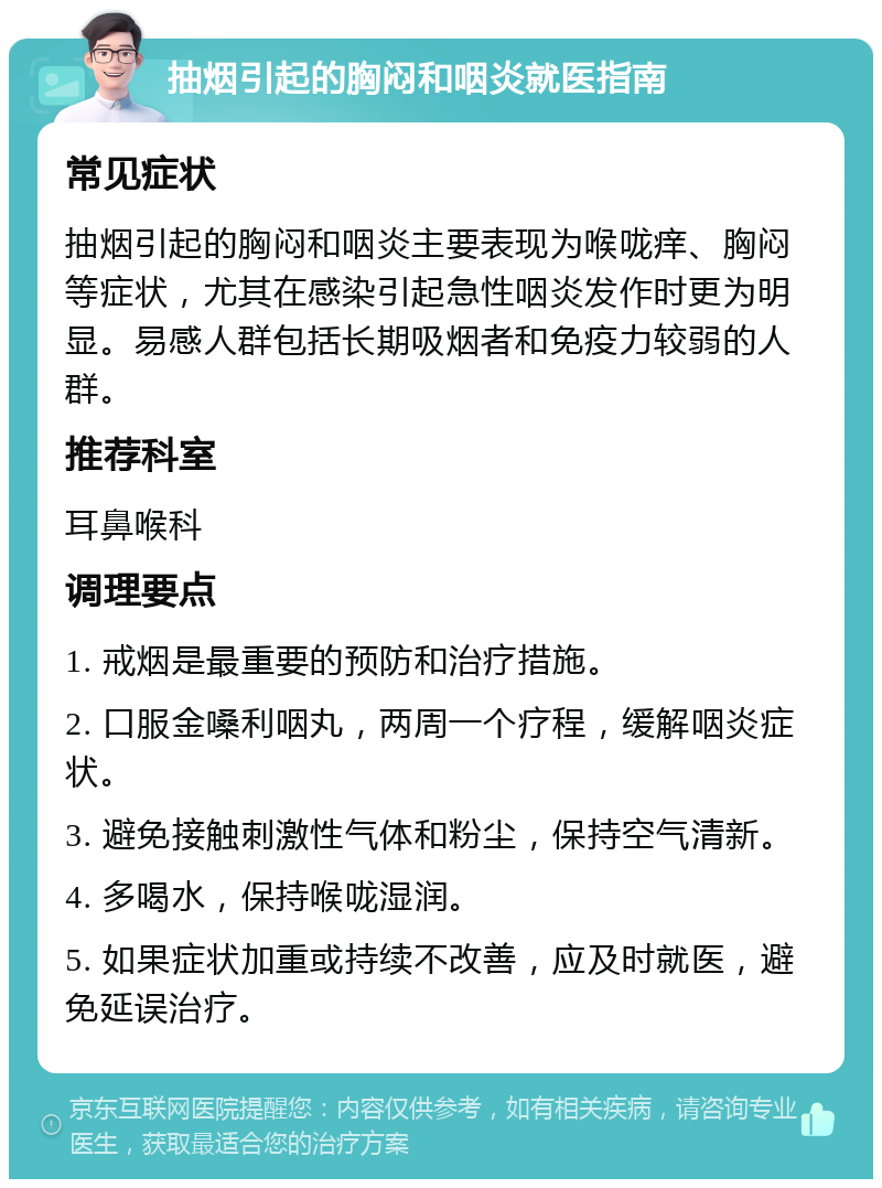 抽烟引起的胸闷和咽炎就医指南 常见症状 抽烟引起的胸闷和咽炎主要表现为喉咙痒、胸闷等症状，尤其在感染引起急性咽炎发作时更为明显。易感人群包括长期吸烟者和免疫力较弱的人群。 推荐科室 耳鼻喉科 调理要点 1. 戒烟是最重要的预防和治疗措施。 2. 口服金嗓利咽丸，两周一个疗程，缓解咽炎症状。 3. 避免接触刺激性气体和粉尘，保持空气清新。 4. 多喝水，保持喉咙湿润。 5. 如果症状加重或持续不改善，应及时就医，避免延误治疗。