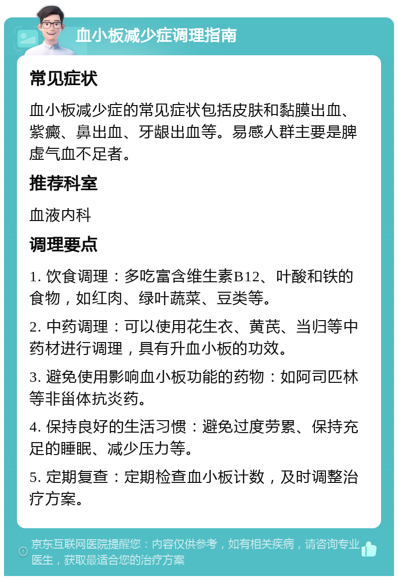 血小板减少症调理指南 常见症状 血小板减少症的常见症状包括皮肤和黏膜出血、紫癜、鼻出血、牙龈出血等。易感人群主要是脾虚气血不足者。 推荐科室 血液内科 调理要点 1. 饮食调理：多吃富含维生素B12、叶酸和铁的食物，如红肉、绿叶蔬菜、豆类等。 2. 中药调理：可以使用花生衣、黄芪、当归等中药材进行调理，具有升血小板的功效。 3. 避免使用影响血小板功能的药物：如阿司匹林等非甾体抗炎药。 4. 保持良好的生活习惯：避免过度劳累、保持充足的睡眠、减少压力等。 5. 定期复查：定期检查血小板计数，及时调整治疗方案。