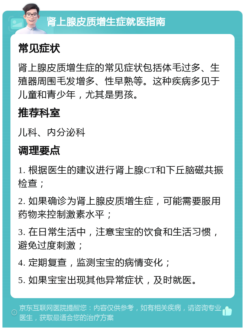 肾上腺皮质增生症就医指南 常见症状 肾上腺皮质增生症的常见症状包括体毛过多、生殖器周围毛发增多、性早熟等。这种疾病多见于儿童和青少年，尤其是男孩。 推荐科室 儿科、内分泌科 调理要点 1. 根据医生的建议进行肾上腺CT和下丘脑磁共振检查； 2. 如果确诊为肾上腺皮质增生症，可能需要服用药物来控制激素水平； 3. 在日常生活中，注意宝宝的饮食和生活习惯，避免过度刺激； 4. 定期复查，监测宝宝的病情变化； 5. 如果宝宝出现其他异常症状，及时就医。