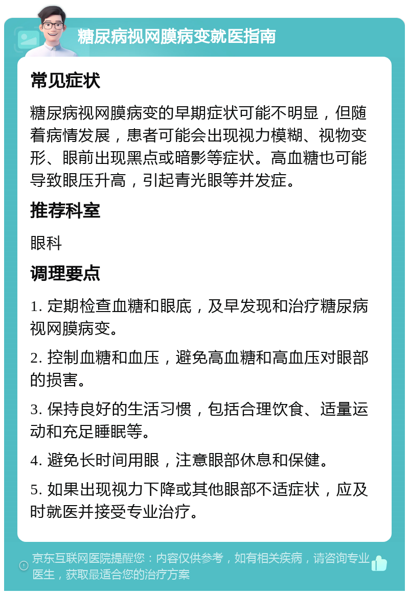 糖尿病视网膜病变就医指南 常见症状 糖尿病视网膜病变的早期症状可能不明显，但随着病情发展，患者可能会出现视力模糊、视物变形、眼前出现黑点或暗影等症状。高血糖也可能导致眼压升高，引起青光眼等并发症。 推荐科室 眼科 调理要点 1. 定期检查血糖和眼底，及早发现和治疗糖尿病视网膜病变。 2. 控制血糖和血压，避免高血糖和高血压对眼部的损害。 3. 保持良好的生活习惯，包括合理饮食、适量运动和充足睡眠等。 4. 避免长时间用眼，注意眼部休息和保健。 5. 如果出现视力下降或其他眼部不适症状，应及时就医并接受专业治疗。