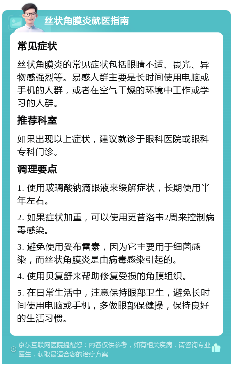 丝状角膜炎就医指南 常见症状 丝状角膜炎的常见症状包括眼睛不适、畏光、异物感强烈等。易感人群主要是长时间使用电脑或手机的人群，或者在空气干燥的环境中工作或学习的人群。 推荐科室 如果出现以上症状，建议就诊于眼科医院或眼科专科门诊。 调理要点 1. 使用玻璃酸钠滴眼液来缓解症状，长期使用半年左右。 2. 如果症状加重，可以使用更昔洛韦2周来控制病毒感染。 3. 避免使用妥布雷素，因为它主要用于细菌感染，而丝状角膜炎是由病毒感染引起的。 4. 使用贝复舒来帮助修复受损的角膜组织。 5. 在日常生活中，注意保持眼部卫生，避免长时间使用电脑或手机，多做眼部保健操，保持良好的生活习惯。