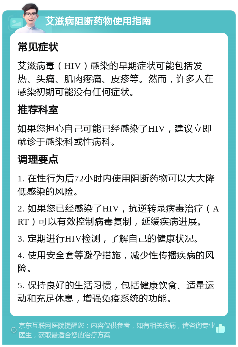 艾滋病阻断药物使用指南 常见症状 艾滋病毒（HIV）感染的早期症状可能包括发热、头痛、肌肉疼痛、皮疹等。然而，许多人在感染初期可能没有任何症状。 推荐科室 如果您担心自己可能已经感染了HIV，建议立即就诊于感染科或性病科。 调理要点 1. 在性行为后72小时内使用阻断药物可以大大降低感染的风险。 2. 如果您已经感染了HIV，抗逆转录病毒治疗（ART）可以有效控制病毒复制，延缓疾病进展。 3. 定期进行HIV检测，了解自己的健康状况。 4. 使用安全套等避孕措施，减少性传播疾病的风险。 5. 保持良好的生活习惯，包括健康饮食、适量运动和充足休息，增强免疫系统的功能。