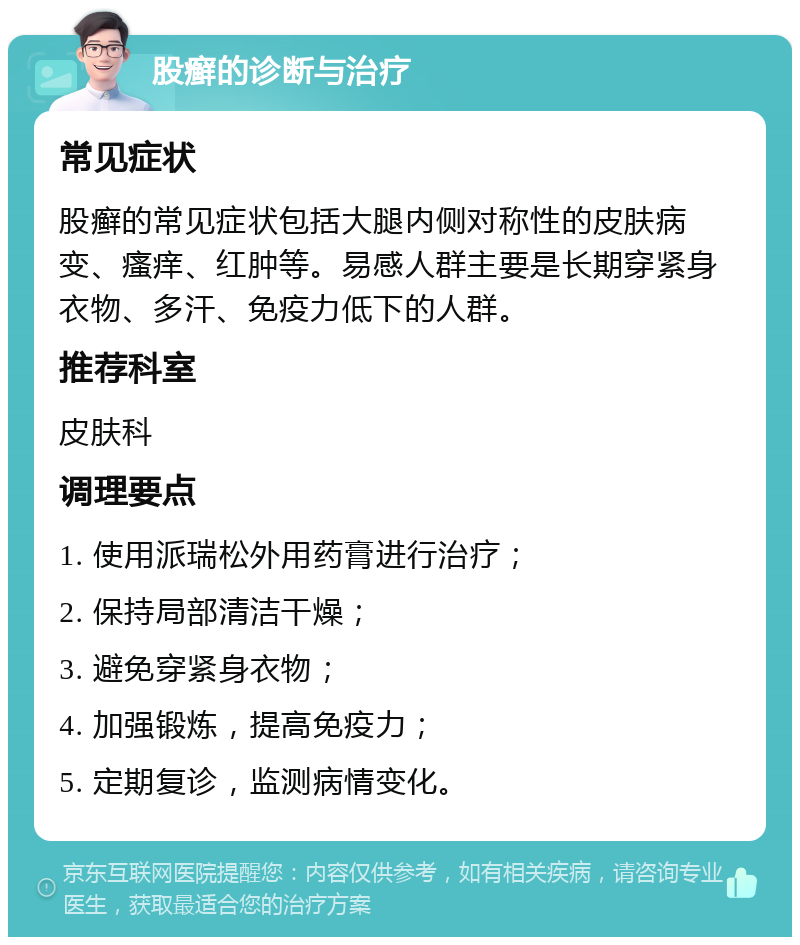 股癣的诊断与治疗 常见症状 股癣的常见症状包括大腿内侧对称性的皮肤病变、瘙痒、红肿等。易感人群主要是长期穿紧身衣物、多汗、免疫力低下的人群。 推荐科室 皮肤科 调理要点 1. 使用派瑞松外用药膏进行治疗； 2. 保持局部清洁干燥； 3. 避免穿紧身衣物； 4. 加强锻炼，提高免疫力； 5. 定期复诊，监测病情变化。