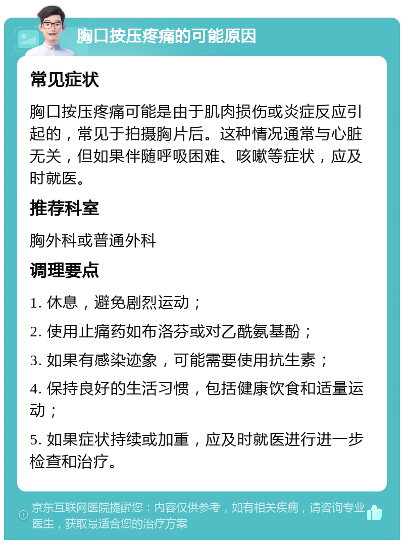 胸口按压疼痛的可能原因 常见症状 胸口按压疼痛可能是由于肌肉损伤或炎症反应引起的，常见于拍摄胸片后。这种情况通常与心脏无关，但如果伴随呼吸困难、咳嗽等症状，应及时就医。 推荐科室 胸外科或普通外科 调理要点 1. 休息，避免剧烈运动； 2. 使用止痛药如布洛芬或对乙酰氨基酚； 3. 如果有感染迹象，可能需要使用抗生素； 4. 保持良好的生活习惯，包括健康饮食和适量运动； 5. 如果症状持续或加重，应及时就医进行进一步检查和治疗。