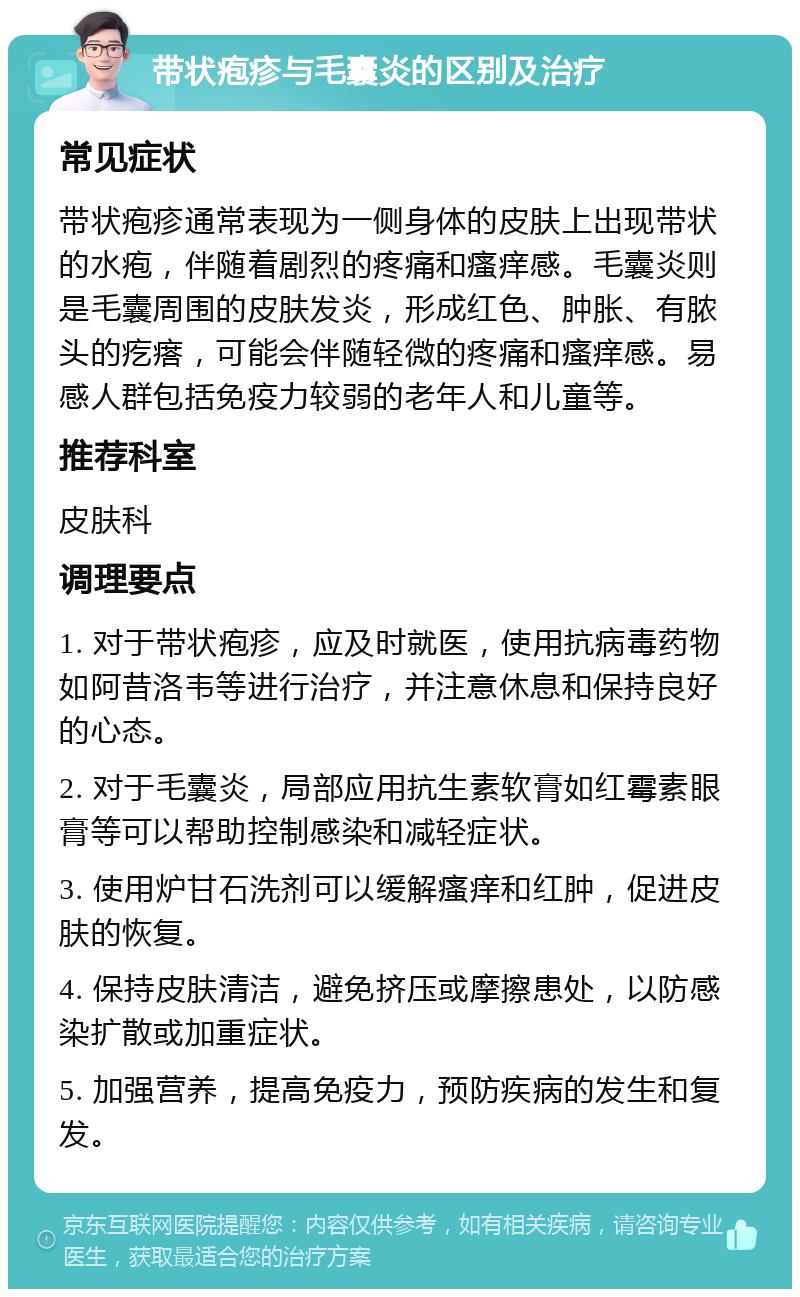 带状疱疹与毛囊炎的区别及治疗 常见症状 带状疱疹通常表现为一侧身体的皮肤上出现带状的水疱，伴随着剧烈的疼痛和瘙痒感。毛囊炎则是毛囊周围的皮肤发炎，形成红色、肿胀、有脓头的疙瘩，可能会伴随轻微的疼痛和瘙痒感。易感人群包括免疫力较弱的老年人和儿童等。 推荐科室 皮肤科 调理要点 1. 对于带状疱疹，应及时就医，使用抗病毒药物如阿昔洛韦等进行治疗，并注意休息和保持良好的心态。 2. 对于毛囊炎，局部应用抗生素软膏如红霉素眼膏等可以帮助控制感染和减轻症状。 3. 使用炉甘石洗剂可以缓解瘙痒和红肿，促进皮肤的恢复。 4. 保持皮肤清洁，避免挤压或摩擦患处，以防感染扩散或加重症状。 5. 加强营养，提高免疫力，预防疾病的发生和复发。