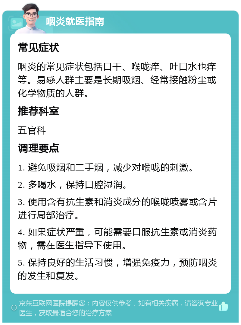 咽炎就医指南 常见症状 咽炎的常见症状包括口干、喉咙痒、吐口水也痒等。易感人群主要是长期吸烟、经常接触粉尘或化学物质的人群。 推荐科室 五官科 调理要点 1. 避免吸烟和二手烟，减少对喉咙的刺激。 2. 多喝水，保持口腔湿润。 3. 使用含有抗生素和消炎成分的喉咙喷雾或含片进行局部治疗。 4. 如果症状严重，可能需要口服抗生素或消炎药物，需在医生指导下使用。 5. 保持良好的生活习惯，增强免疫力，预防咽炎的发生和复发。