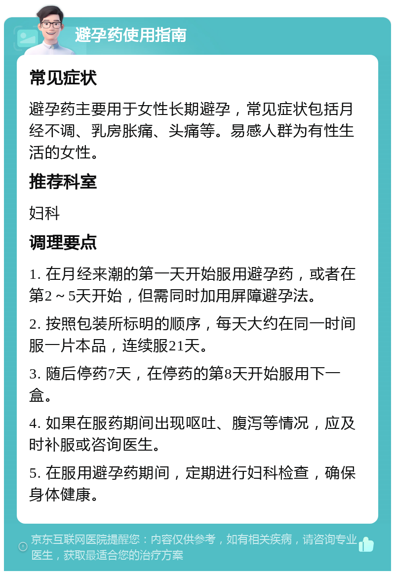 避孕药使用指南 常见症状 避孕药主要用于女性长期避孕，常见症状包括月经不调、乳房胀痛、头痛等。易感人群为有性生活的女性。 推荐科室 妇科 调理要点 1. 在月经来潮的第一天开始服用避孕药，或者在第2～5天开始，但需同时加用屏障避孕法。 2. 按照包装所标明的顺序，每天大约在同一时间服一片本品，连续服21天。 3. 随后停药7天，在停药的第8天开始服用下一盒。 4. 如果在服药期间出现呕吐、腹泻等情况，应及时补服或咨询医生。 5. 在服用避孕药期间，定期进行妇科检查，确保身体健康。