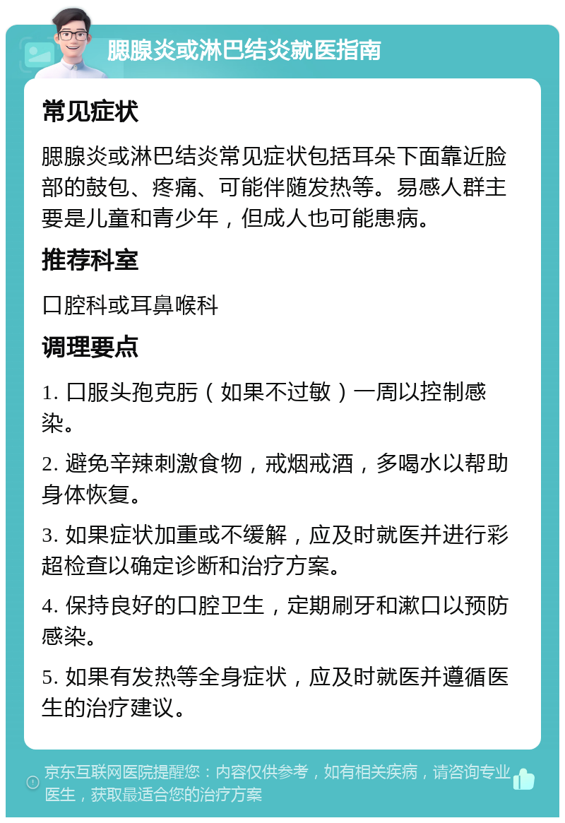 腮腺炎或淋巴结炎就医指南 常见症状 腮腺炎或淋巴结炎常见症状包括耳朵下面靠近脸部的鼓包、疼痛、可能伴随发热等。易感人群主要是儿童和青少年，但成人也可能患病。 推荐科室 口腔科或耳鼻喉科 调理要点 1. 口服头孢克肟（如果不过敏）一周以控制感染。 2. 避免辛辣刺激食物，戒烟戒酒，多喝水以帮助身体恢复。 3. 如果症状加重或不缓解，应及时就医并进行彩超检查以确定诊断和治疗方案。 4. 保持良好的口腔卫生，定期刷牙和漱口以预防感染。 5. 如果有发热等全身症状，应及时就医并遵循医生的治疗建议。