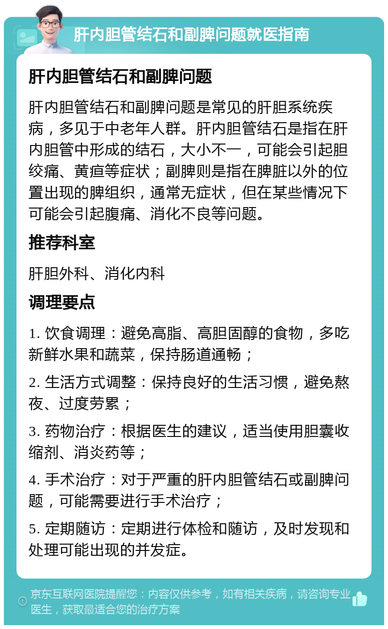 肝内胆管结石和副脾问题就医指南 肝内胆管结石和副脾问题 肝内胆管结石和副脾问题是常见的肝胆系统疾病，多见于中老年人群。肝内胆管结石是指在肝内胆管中形成的结石，大小不一，可能会引起胆绞痛、黄疸等症状；副脾则是指在脾脏以外的位置出现的脾组织，通常无症状，但在某些情况下可能会引起腹痛、消化不良等问题。 推荐科室 肝胆外科、消化内科 调理要点 1. 饮食调理：避免高脂、高胆固醇的食物，多吃新鲜水果和蔬菜，保持肠道通畅； 2. 生活方式调整：保持良好的生活习惯，避免熬夜、过度劳累； 3. 药物治疗：根据医生的建议，适当使用胆囊收缩剂、消炎药等； 4. 手术治疗：对于严重的肝内胆管结石或副脾问题，可能需要进行手术治疗； 5. 定期随访：定期进行体检和随访，及时发现和处理可能出现的并发症。