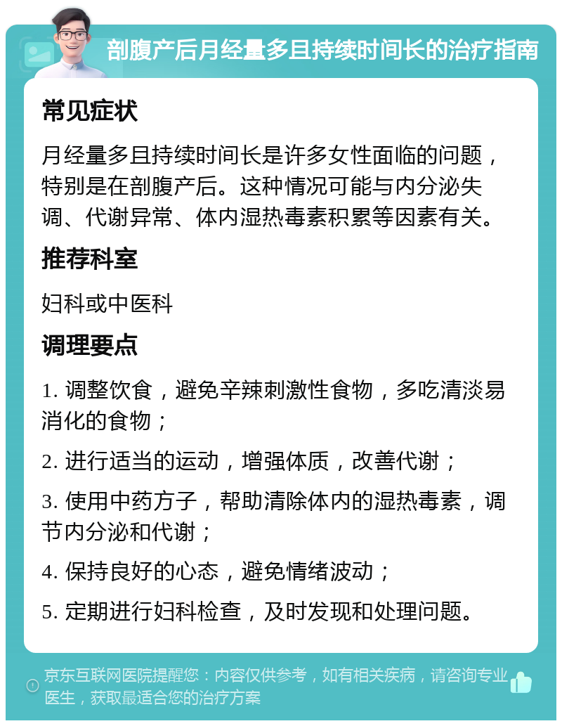 剖腹产后月经量多且持续时间长的治疗指南 常见症状 月经量多且持续时间长是许多女性面临的问题，特别是在剖腹产后。这种情况可能与内分泌失调、代谢异常、体内湿热毒素积累等因素有关。 推荐科室 妇科或中医科 调理要点 1. 调整饮食，避免辛辣刺激性食物，多吃清淡易消化的食物； 2. 进行适当的运动，增强体质，改善代谢； 3. 使用中药方子，帮助清除体内的湿热毒素，调节内分泌和代谢； 4. 保持良好的心态，避免情绪波动； 5. 定期进行妇科检查，及时发现和处理问题。